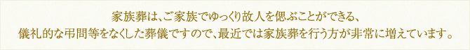 家族葬は、ご家族でゆっくり故人を偲ぶことができる、儀礼的な弔問等をなくした葬儀ですので、最近では家族葬を行う方が非常に増えています